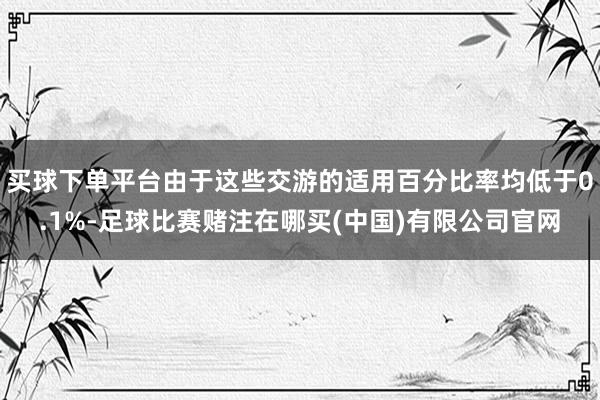 买球下单平台由于这些交游的适用百分比率均低于0.1%-足球比赛赌注在哪买(中国)有限公司官网