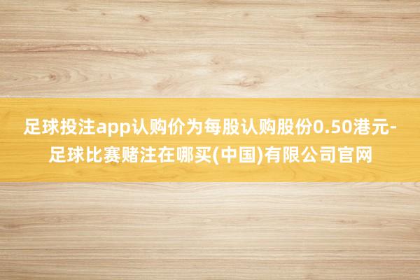 足球投注app认购价为每股认购股份0.50港元-足球比赛赌注在哪买(中国)有限公司官网