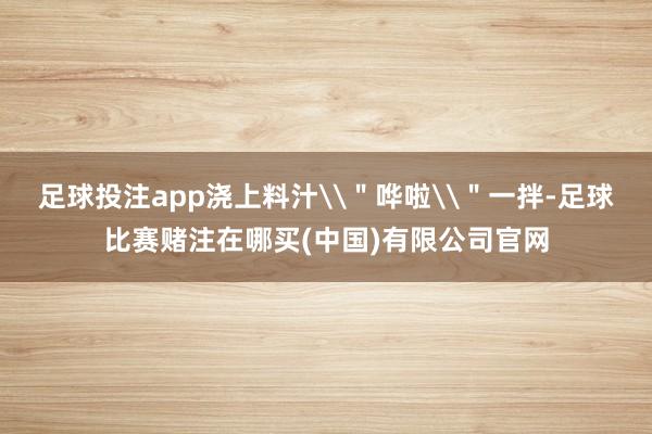 足球投注app浇上料汁\＂哗啦\＂一拌-足球比赛赌注在哪买(中国)有限公司官网
