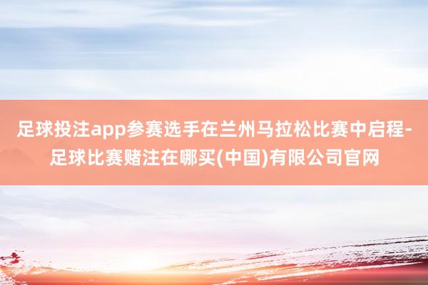 足球投注app参赛选手在兰州马拉松比赛中启程-足球比赛赌注在哪买(中国)有限公司官网