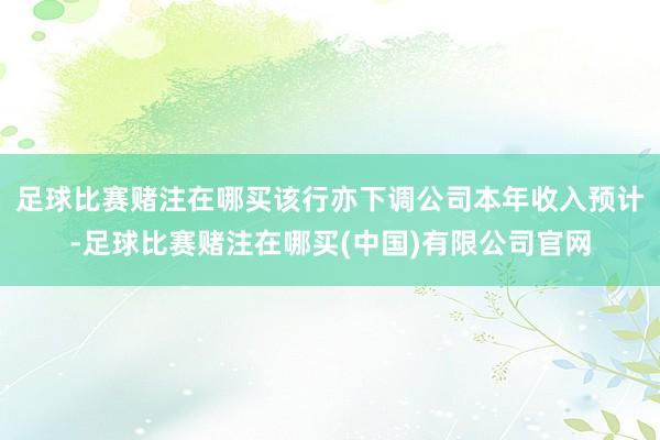 足球比赛赌注在哪买该行亦下调公司本年收入预计-足球比赛赌注在哪买(中国)有限公司官网