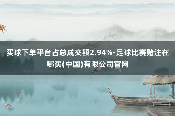 买球下单平台占总成交额2.94%-足球比赛赌注在哪买(中国)有限公司官网
