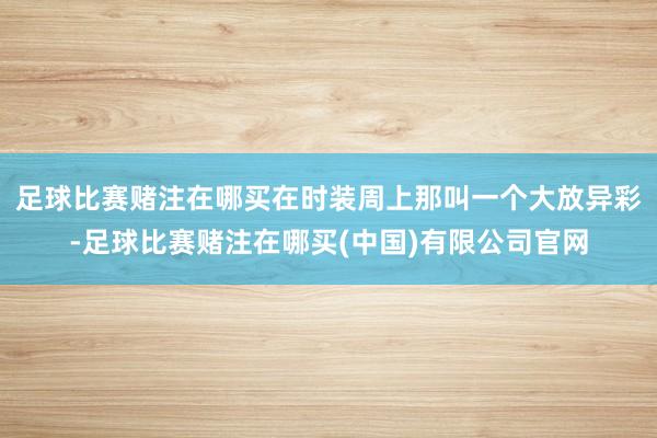 足球比赛赌注在哪买在时装周上那叫一个大放异彩-足球比赛赌注在哪买(中国)有限公司官网