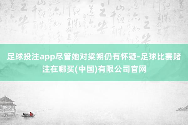 足球投注app尽管她对梁朔仍有怀疑-足球比赛赌注在哪买(中国)有限公司官网