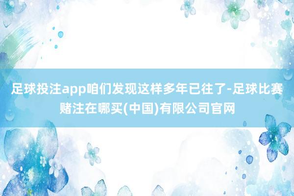 足球投注app咱们发现这样多年已往了-足球比赛赌注在哪买(中国)有限公司官网