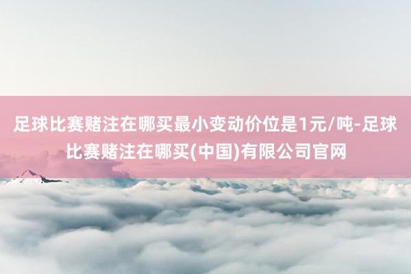 足球比赛赌注在哪买最小变动价位是1元/吨-足球比赛赌注在哪买(中国)有限公司官网