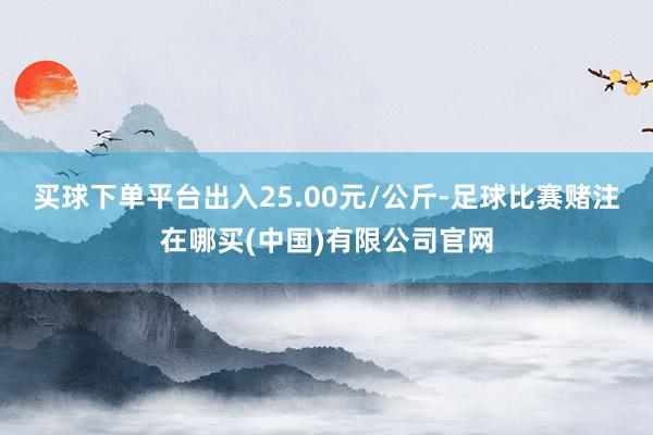 买球下单平台出入25.00元/公斤-足球比赛赌注在哪买(中国)有限公司官网