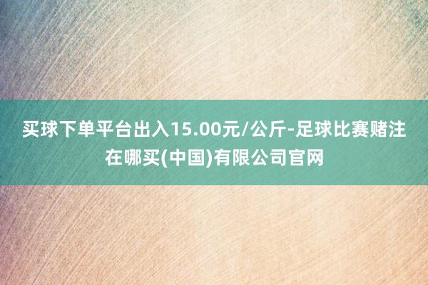 买球下单平台出入15.00元/公斤-足球比赛赌注在哪买(中国)有限公司官网