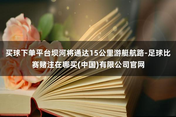 买球下单平台坝河将通达15公里游艇航路-足球比赛赌注在哪买(中国)有限公司官网