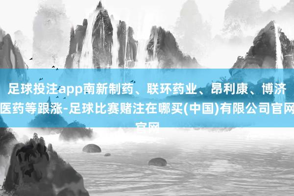 足球投注app南新制药、联环药业、昂利康、博济医药等跟涨-足球比赛赌注在哪买(中国)有限公司官网