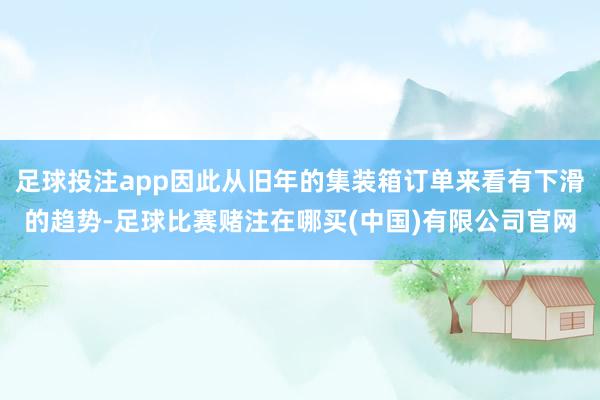 足球投注app因此从旧年的集装箱订单来看有下滑的趋势-足球比赛赌注在哪买(中国)有限公司官网