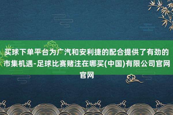 买球下单平台为广汽和安利捷的配合提供了有劲的市集机遇-足球比赛赌注在哪买(中国)有限公司官网