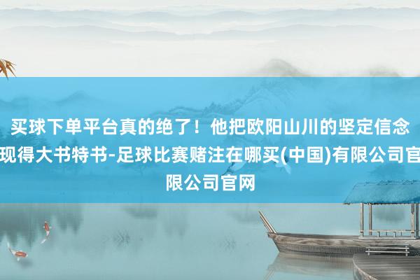 买球下单平台真的绝了！他把欧阳山川的坚定信念展现得大书特书-足球比赛赌注在哪买(中国)有限公司官网