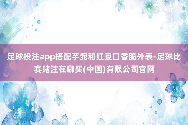 足球投注app搭配芋泥和红豆口香脆外表-足球比赛赌注在哪买(中国)有限公司官网