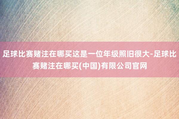 足球比赛赌注在哪买这是一位年级照旧很大-足球比赛赌注在哪买(中国)有限公司官网