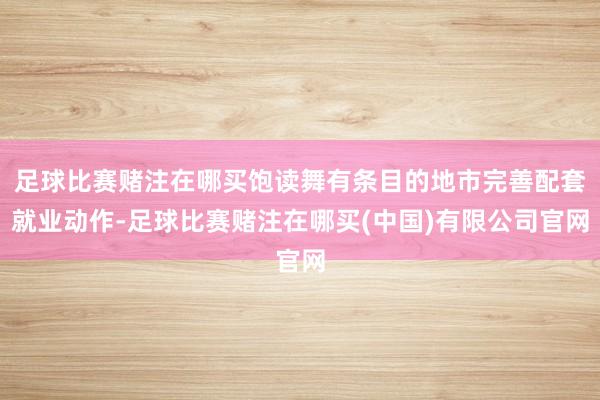 足球比赛赌注在哪买饱读舞有条目的地市完善配套就业动作-足球比赛赌注在哪买(中国)有限公司官网