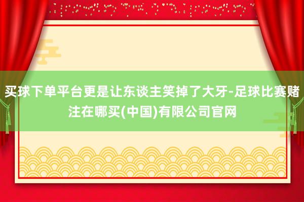 买球下单平台更是让东谈主笑掉了大牙-足球比赛赌注在哪买(中国)有限公司官网