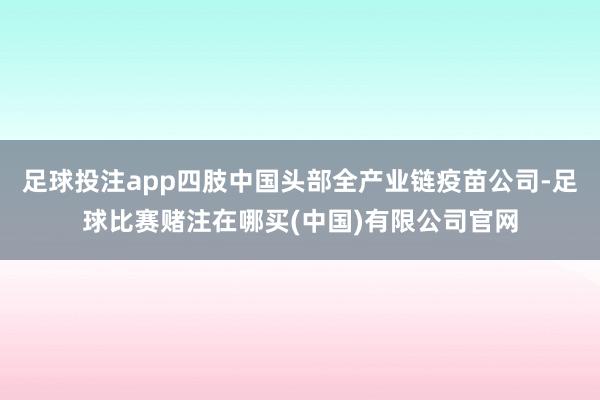 足球投注app四肢中国头部全产业链疫苗公司-足球比赛赌注在哪买(中国)有限公司官网
