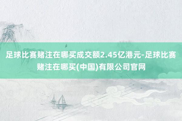 足球比赛赌注在哪买成交额2.45亿港元-足球比赛赌注在哪买(中国)有限公司官网