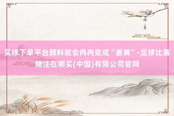 买球下单平台颜料就会冉冉变成“萎黄”-足球比赛赌注在哪买(中国)有限公司官网