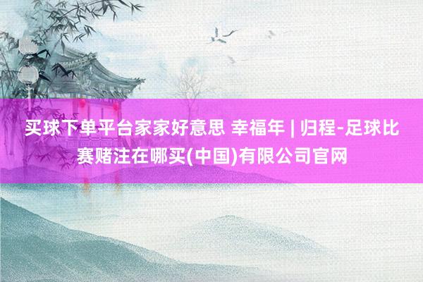 买球下单平台家家好意思 幸福年 | 归程-足球比赛赌注在哪买(中国)有限公司官网