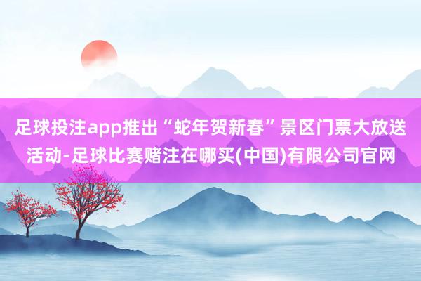 足球投注app推出“蛇年贺新春”景区门票大放送活动-足球比赛赌注在哪买(中国)有限公司官网