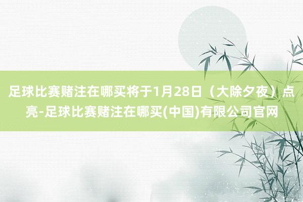 足球比赛赌注在哪买将于1月28日（大除夕夜）点亮-足球比赛赌注在哪买(中国)有限公司官网