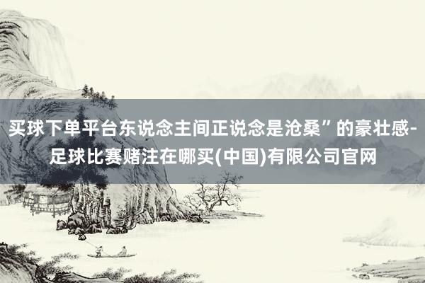 买球下单平台东说念主间正说念是沧桑”的豪壮感-足球比赛赌注在哪买(中国)有限公司官网