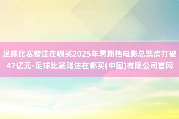 足球比赛赌注在哪买2025年暑期档电影总票房打破47亿元-足球比赛赌注在哪买(中国)有限公司官网