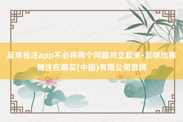 足球投注app不必将两个问题对立起来-足球比赛赌注在哪买(中国)有限公司官网