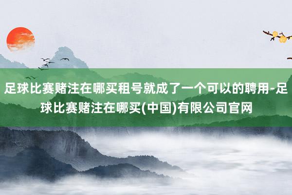 足球比赛赌注在哪买租号就成了一个可以的聘用-足球比赛赌注在哪买(中国)有限公司官网