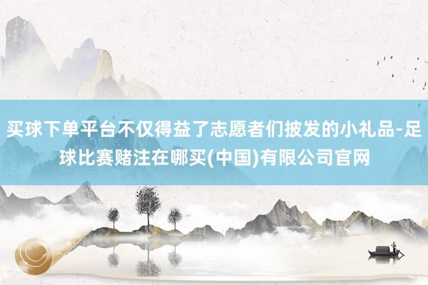 买球下单平台不仅得益了志愿者们披发的小礼品-足球比赛赌注在哪买(中国)有限公司官网