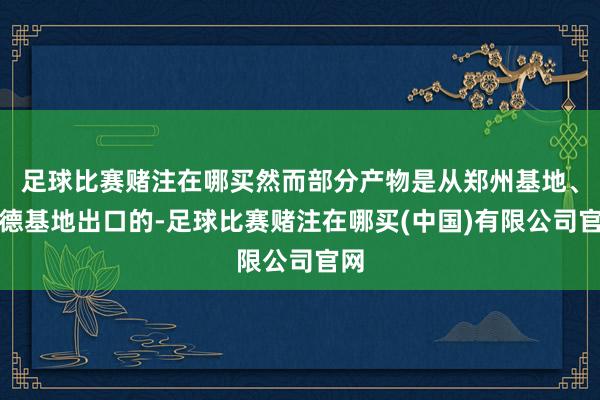 足球比赛赌注在哪买然而部分产物是从郑州基地、宁德基地出口的-足球比赛赌注在哪买(中国)有限公司官网