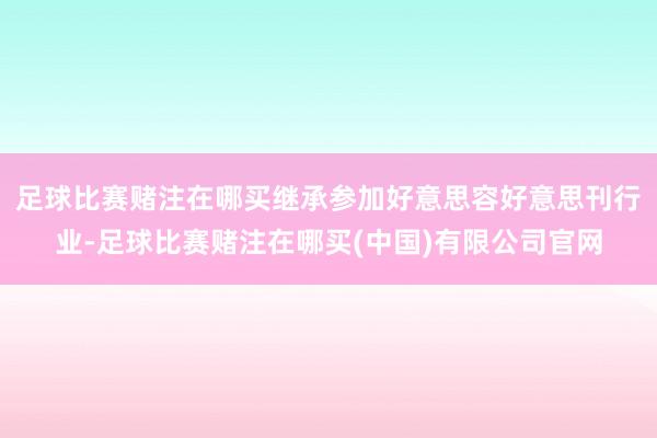 足球比赛赌注在哪买继承参加好意思容好意思刊行业-足球比赛赌注在哪买(中国)有限公司官网