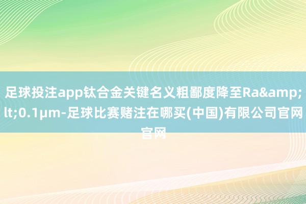 足球投注app钛合金关键名义粗鄙度降至Ra&lt;0.1μm-足球比赛赌注在哪买(中国)有限公司官网