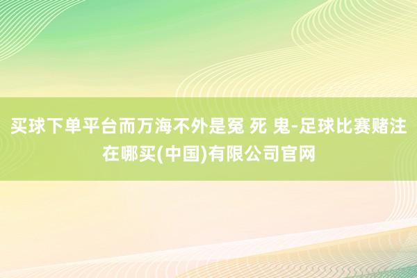 买球下单平台而万海不外是冤 死 鬼-足球比赛赌注在哪买(中国)有限公司官网