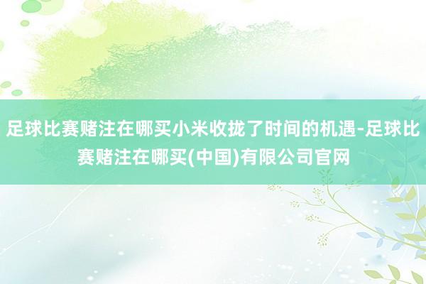 足球比赛赌注在哪买小米收拢了时间的机遇-足球比赛赌注在哪买(中国)有限公司官网