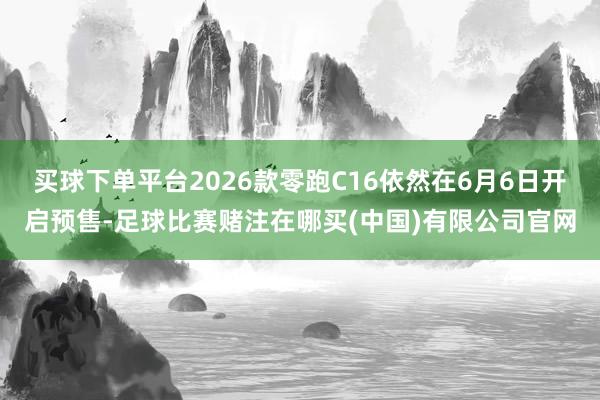 买球下单平台2026款零跑C16依然在6月6日开启预售-足球比赛赌注在哪买(中国)有限公司官网