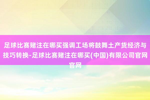 足球比赛赌注在哪买强调工场将鼓舞土产货经济与技巧转换-足球比赛赌注在哪买(中国)有限公司官网