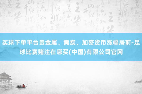 买球下单平台贵金属、焦炭、加密货币涨幅居前-足球比赛赌注在哪买(中国)有限公司官网