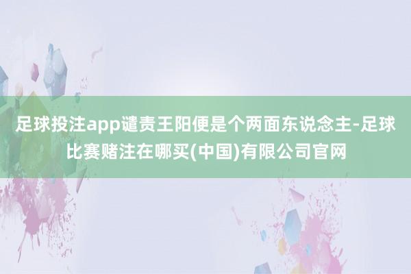 足球投注app谴责王阳便是个两面东说念主-足球比赛赌注在哪买(中国)有限公司官网