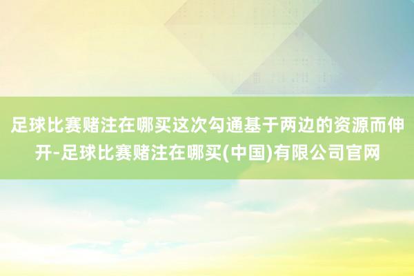 足球比赛赌注在哪买这次勾通基于两边的资源而伸开-足球比赛赌注在哪买(中国)有限公司官网