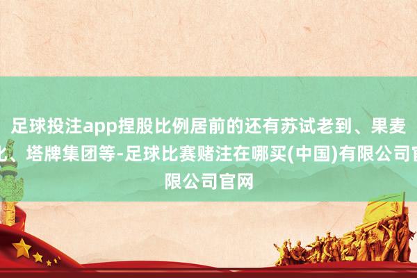 足球投注app捏股比例居前的还有苏试老到、果麦文化、塔牌集团等-足球比赛赌注在哪买(中国)有限公司官网