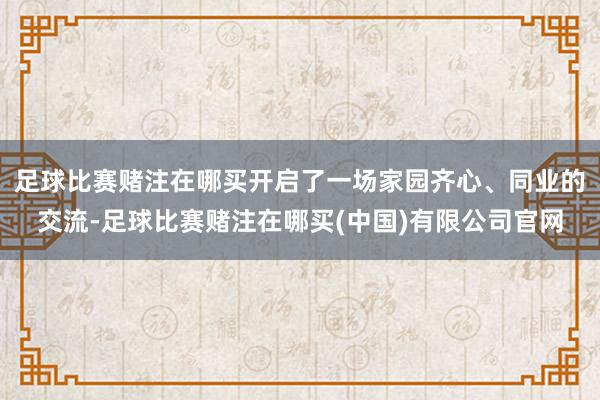 足球比赛赌注在哪买开启了一场家园齐心、同业的交流-足球比赛赌注在哪买(中国)有限公司官网