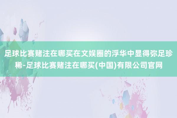 足球比赛赌注在哪买在文娱圈的浮华中显得弥足珍稀-足球比赛赌注在哪买(中国)有限公司官网