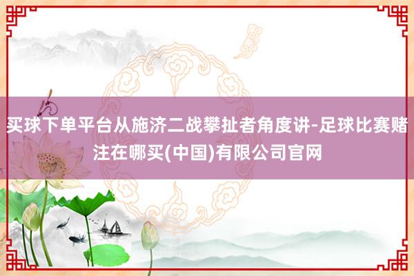 买球下单平台从施济二战攀扯者角度讲-足球比赛赌注在哪买(中国)有限公司官网