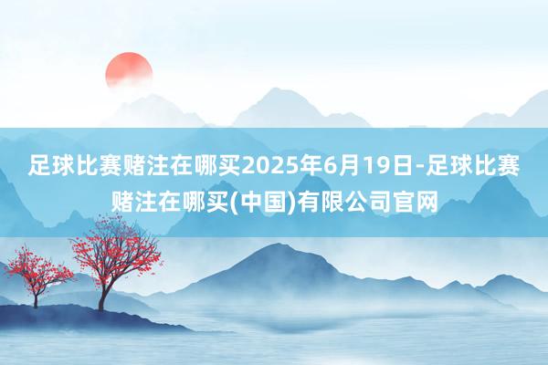 足球比赛赌注在哪买　　2025年6月19日-足球比赛赌注在哪买(中国)有限公司官网