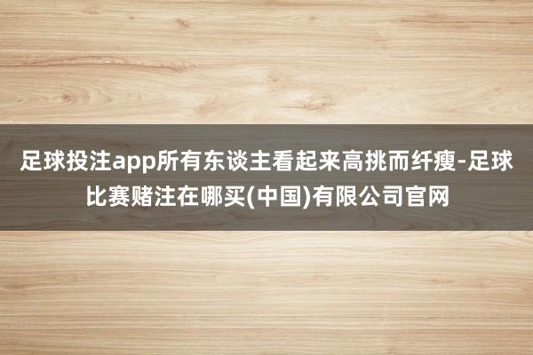 足球投注app所有东谈主看起来高挑而纤瘦-足球比赛赌注在哪买(中国)有限公司官网