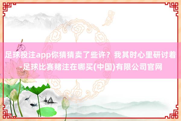 足球投注app你猜猜卖了些许？我其时心里研讨着-足球比赛赌注在哪买(中国)有限公司官网