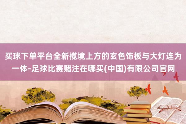 买球下单平台全新揽境上方的玄色饰板与大灯连为一体-足球比赛赌注在哪买(中国)有限公司官网